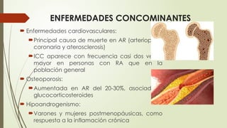 ENFERMEDADES CONCOMINANTES
 Enfermedades cardiovasculares:
Principal causa de muerte en AR (arteriopatía
coronaria y aterosclerosis)
ICC aparece con frecuencia casi dos veces
mayor en personas con RA que en la
población general
 Osteoporosis:
Aumentada en AR del 20-30%, asociado a
glucocorticosteroides
 Hipoandrogenismo:
Varones y mujeres postmenopáusicas, como
respuesta a la inflamación crónica
 