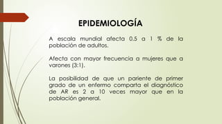 A escala mundial afecta 0.5 a 1 % de la
población de adultos.
Afecta con mayor frecuencia a mujeres que a
varones (3:1).
La posibilidad de que un pariente de primer
grado de un enfermo comparta el diagnóstico
de AR es 2 a 10 veces mayor que en la
población general.
EPIDEMIOLOGÍA
 
