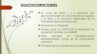 GLUCOCORTICOIDES
 Un ciclo de entre 1 y 2 semanas con
glucocorticoides en exacerbaciones agudas
y la dosis y la duración dependen de la
intensidad de la exacerbación.
 Prednisona 5-10mg/día
 Usados para el control de la respuesta en
pacientes tratados con FARME
 Dosis elevadas en manifestaciones
extraarticulares, como en la enfermedad
pulmonar.
 Principal efecto adverso es la osteoporosis
 
