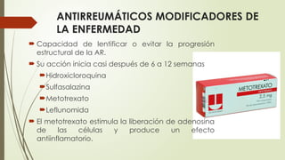 ANTIRREUMÁTICOS MODIFICADORES DE
LA ENFERMEDAD
 Capacidad de lentificar o evitar la progresión
estructural de la AR.
 Su acción inicia casi después de 6 a 12 semanas
Hidroxicloroquina
Sulfasalazina
Metotrexato
Leflunomida
 El metotrexato estimula la liberación de adenosina
de las células y produce un efecto
antiinflamatorio.
 