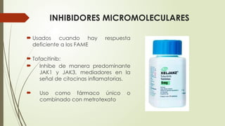 INHIBIDORES MICROMOLECULARES
 Usados cuando hay respuesta
deficiente a los FAME
 Tofacitinib:
 Inhibe de manera predominante
JAK1 y JAK3, mediadores en la
señal de citocinas inflamatorias.
 Uso como fármaco único o
combinado con metrotexato
 