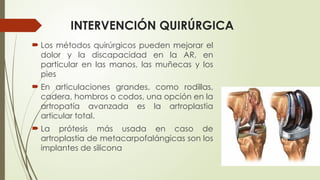 INTERVENCIÓN QUIRÚRGICA
 Los métodos quirúrgicos pueden mejorar el
dolor y la discapacidad en la AR, en
particular en las manos, las muñecas y los
pies
 En articulaciones grandes, como rodillas,
cadera, hombros o codos, una opción en la
artropatía avanzada es la artroplastia
articular total.
 La prótesis más usada en caso de
artroplastia de metacarpofalángicas son los
implantes de silicona
 