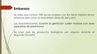 Embarazo
Se sabe que incluso 75% de las mujeres con RA tiene mejoría de los
síntomas pero estos se exacerban después del parto.
Las exacerbaciones durante la gestación suelen tratarse con dosis
pequeñas de prednisona
Se cree que los productos biológicos son seguros durante el
segundo trimestre.
 