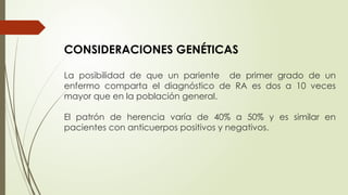 CONSIDERACIONES GENÉTICAS
La posibilidad de que un pariente de primer grado de un
enfermo comparta el diagnóstico de RA es dos a 10 veces
mayor que en la población general.
El patrón de herencia varía de 40% a 50% y es similar en
pacientes con anticuerpos positivos y negativos.
 