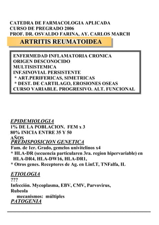 CATEDRA DE FARMACOLOGIA APLICADA
CURSO DE PREGRADO 2006
PROF. DR. OSVALDO FARINA, AY. CARLOS MARCH
    ARTRITIS REUMATOIDEA

 ENFERMEDAD INFLAMATORIA CRONICA
 ORIGEN DESCONOCIDO
 MULTISISTEMICA
 INF.SINOVIAL PERSISTENTE
  * ART.PERIFERICAS, SIMETRICAS
  * DEST. DE CARTILAGO, EROSIONES OSEAS
 CURSO VARIABLE. PROGRESIVO. ALT. FUNCIONAL




EPIDEMIOLOGIA
1% DE LA POBLACION. FEM x 3
80% INICIA ENTRE 35 Y 50
AÑOS
PREDISPOSICION GENETICA
Fam. de 1er. Grado, gemelos univitelinos x4
* HLA-DR (secuencia particularen 3ra. region hipervariable) en
 HLA-DR4, HLA-DW16, HLA-DR1,
* Otros genes. Receptores de Ag. en Linf.T, TNFalfa, IL

ETIOLOGIA
???
Infección. Mycoplasma, EBV, CMV, Parvovirus,
Rubeola
   mecanismos: múltiples
PATOGENIA
 