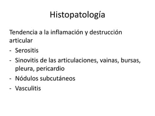 Histopatología
Tendencia a la inflamación y destrucción
articular
- Serositis
- Sinovitis de las articulaciones, vainas, bursas,
pleura, pericardio
- Nódulos subcutáneos
- Vasculitis
 