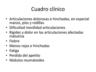Cuadro clínico
• Articulaciones dolorosas e hinchadas, en especial
manos, pies y rodillas
• Dificultad movilidad articulaciones
• Rigidez y dolor en las articulaciones afectadas
matutina
• Fiebre
• Manos rojas e hinchadas
• Fatiga
• Perdida del apetito
• Nódulos reumatoides
 