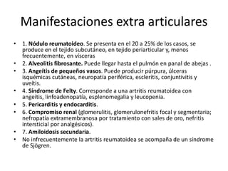 Manifestaciones extra articulares
• 1. Nódulo reumatoideo. Se presenta en el 20 a 25% de los casos, se
produce en el tejido subcutáneo, en tejido periarticular y, menos
frecuentemente, en vísceras
• 2. Alveolitis fibrosante. Puede llegar hasta el pulmón en panal de abejas .
• 3. Angeítis de pequeños vasos. Puede producir púrpura, úlceras
isquémicas cutáneas, neuropatía periférica, escleritis, conjuntivitis y
uveítis.
• 4. Síndrome de Felty. Corresponde a una artritis reumatoidea con
angeítis, linfoadenopatía, esplenomegalia y leucopenia.
• 5. Pericarditis y endocarditis.
• 6. Compromiso renal (glomerulitis, glomerulonefritis focal y segmentaria;
nefropatía extramembranosa por tratamiento con sales de oro, nefritis
intersticial por analgésicos).
• 7. Amiloidosis secundaria.
• No infrecuentemente la artritis reumatoidea se acompaña de un síndrome
de Sjögren.
 