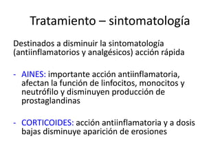 Tratamiento – sintomatología
Destinados a disminuir la sintomatología
(antiinflamatorios y analgésicos) acción rápida
- AINES: importante acción antiinflamatoria,
afectan la función de linfocitos, monocitos y
neutrófilo y disminuyen producción de
prostaglandinas
- CORTICOIDES: acción antiinflamatoria y a dosis
bajas disminuye aparición de erosiones
 