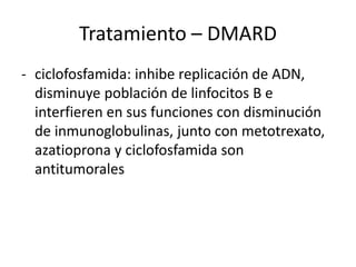 - ciclofosfamida: inhibe replicación de ADN,
disminuye población de linfocitos B e
interfieren en sus funciones con disminución
de inmunoglobulinas, junto con metotrexato,
azatioprona y ciclofosfamida son
antitumorales
Tratamiento – DMARD
 