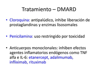 • Cloroquina: antipalúdico, inhibe liberación de
prostaglandinas y enzimas lisosomales
• Penicilamina: uso restringido por toxicidad
• Anticuerpos monoclonales: inhiben efectos
agentes inflamatorios endógenos como TNF
alfa e IL-6: etanercept, adalimumab,
infliximab, rituximab
Tratamiento – DMARD
 