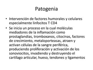Patogenia
• Intervención de factores humorales y celulares
especialmente linfocitos T CD4
• Se inicia un proceso en la cual moléculas
mediadores de la inflamación como
prostaglandias, tromboxanos, citocinas, factores
de crecimiento, metaloporteasas, atraen y
activan células de la sangre periférica,
produciendo proliferación y activación de los
sonoviocitos, invadiendo y destruyendo el
cartílago articular, hueso, tendones y ligamentos
 