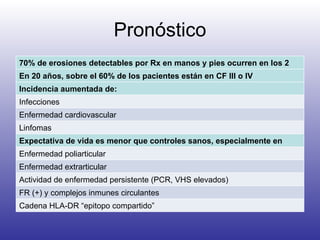 Pronóstico 70% de erosiones detectables por Rx en manos y pies ocurren en los 2 primeros años En 20 años, sobre el 60% de los pacientes están en CF III o IV  Incidencia aumentada de: Infecciones Enfermedad cardiovascular Linfomas Expectativa de vida es menor que controles sanos, especialmente en pacientes con: Enfermedad poliarticular Enfermedad extrarticular Actividad de enfermedad persistente (PCR, VHS elevados)  FR (+) y complejos inmunes circulantes Cadena HLA-DR “epitopo compartido” 