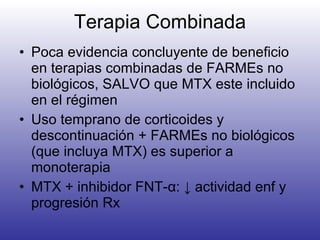 Terapia Combinada Poca evidencia concluyente de beneficio en terapias combinadas de FARMEs no biológicos, SALVO que MTX este incluido en el régimen Uso temprano de corticoides y descontinuación + FARMEs no biológicos (que incluya MTX) es superior a monoterapia MTX + inhibidor FNT- α : ↓ actividad enf y progresión Rx 