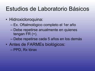 Estudios de Laboratorio Básicos Hidroxicloroquina:  Ex. Oftalmológico completo el 1er año Debe repetirse anualmente en quienes tengan FR (+). Debe repetirse cada 5 años en los demás Antes de FARMEs biológicos: PPD, Rx tórax 