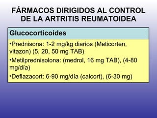 FÁRMACOS DIRIGIDOS AL CONTROL DE LA ARTRITIS REUMATOIDEA Glucocorticoides Prednisona: 1-2 mg/kg diarios (Meticorten, vitazon) (5, 20, 50 mg TAB) Metilprednisolona: (medrol, 16 mg TAB), (4-80 mg/día)  Deflazacort: 6-90 mg/día (calcort), (6-30 mg) 
