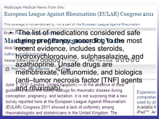 “ The list of medications considered safe during pregnancy, according to the most recent evidence, includes steroids, hydroxychloroquine, sulphasalazine, and azathioprine. Unsafe drugs are methotrexate, leflunomide, and biologics (anti–tumor necrosis factor [TNF] agents and rituximab).” 