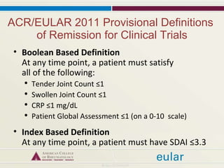 ACR/EULAR 2011 Provisional Definitions  of Remission for Clinical Trials Boolean Based Definition At any time point, a patient must satisfy  all of the following: Tender Joint Count ≤1 Swollen Joint Count ≤1 CRP ≤1 mg/dL  Patient Global Assessment ≤1 (on a 0-10  scale) Index Based Definition At any time point, a patient must have SDAI ≤3.3 