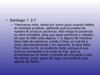 Santiago 1: 2-7 “ Hermanos mios, tened por sumo gozo cuando halleis en diversas pruebas, sabiendo que la prueba de vuestra fé produce paciencia. Mas tenga la paciencia su obra completa, para que seais perfectos y cabales, sin que os falte cosa alguna. Y si alguno de vosotros tiene falta de sabiduria, pídala a Dios, el cual dá a todos abundantemente y sin reproche, le será dada. Pero pida con fé, no dudando nada; porque el que duda es semejante a la onda de mar, que es arrastrada por el viento y echada de una parte a otra. No piense, pues, quien tal haga, que recibirá cosa alguna del Señor.” 