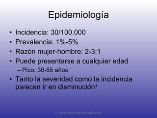 Epidemiología Incidencia: 30/100.000 Prevalencia: 1%-5% Razón mujer-hombre: 2-3:1 Puede presentarse a cualquier edad Pico: 30-55 años Tanto la severidad como la incidencia parecen ir en disminución 1 1-  Arthritis Rheum 2002 Mar;46(3):625-31. 
