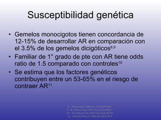 Susceptibilidad genética Gemelos monocigotos tienen concordancia de 12-15% de desarrollar AR en comparación con el 3.5% de los gemelos dicigóticos 8,9 Familiar de 1° grado de pte con AR tiene odds ratio de 1.5 comparado con controles 10 Se estima que los factores genéticos contribuyen entre un 53-65% en el riesgo de contraer AR 11 8-  J Rheumatol 1986 Oct;13(5):899-902.  9 -  Br J Rheumatol 1993 Oct;32(10):903-7. 10 -  Ann Rheum Dis 1996 Feb;55(2):89-93. 11 - Arthritis Rheum 2000 Jan;43(1):30-7 