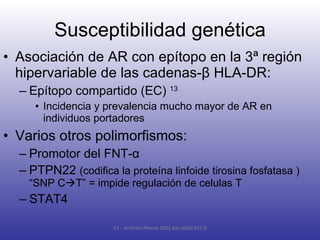 Susceptibilidad genética Asociación de AR con epítopo en la 3ª región hipervariable de las cadenas- β  HLA-DR: Epítopo compartido (EC)  13 Incidencia y prevalencia mucho mayor de AR en individuos portadores Varios otros polimorfismos: Promotor del FNT- α PTPN22  ( codifica la proteína linfoide tirosina fosfatasa ) “SNP C  T” = impide regulación de celulas T STAT4 13 -  Arthritis Rheum 2002 Apr;46(4):921-8 