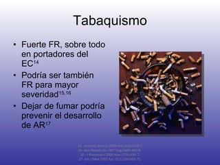 Tabaquismo Fuerte FR, sobre todo en portadores del EC 14 Podría ser también FR para mayor severidad 15,16 Dejar de fumar podría prevenir el desarrollo de AR 17 14 - Arthritis Rheum 1999 May;42(5):910-7 15-  Ann Rheum Dis 1997 Aug;56(8):463-9,  16 - J Rheumatol 2000 Mar;27(3):630-7. 17- Am J Med 2002 Apr 15;112(6):465-71. 