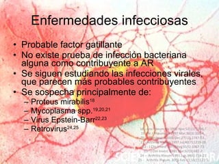 Enfermedades infecciosas Probable factor gatillante No existe prueba de infección bacteriana alguna como contribuyente a AR Se siguen estudiando las infecciones virales, que parecen más probables contribuyentes Se sospecha principalmente de: Proteus mirabilis 18 Mycoplasma spp. 19,20,21 Virus Epstein-Barr 22,23 Retrovirus 24,25 18 -  Ann Rheum Dis 1992 Nov;51(11):1206-7. 19 -  Br J Rheumatol 1997 Mar;36(3):310-4.,  20 -  J Rheumatol 2000 Dec;27(12):2747-53.,  21 - Arthritis Rheum 1997 Jul;40(7):1219-28. 22 -  J Clin Invest 1975 May;55(5):1067-73. 23 - J Clin Invest. 1981 Mar;67(3):681-7. 24 –  Arthritis Rheum 1991 Jun;34(6):714-21. 25 -  Arthritis Rheum. 2006 Feb 15;55(1):123-5. 