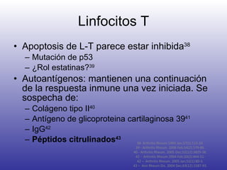 Linfocitos T Apoptosis de L-T parece estar inhibida 38 Mutación de p53 ¿Rol estatinas? 39 Autoantígenos: mantienen una continuación de la respuesta inmune una vez iniciada. Se sospecha de: Colágeno tipo II 40 Antígeno de glicoproteina cartilaginosa 39 41 IgG 42 Péptidos citrulinados 43 38- Arthritis Rheum 1994 Jan;37(1):113-24. 39 -  Arthritis Rheum. 2006 Feb;54(2):579-86. 40 - Arthritis Rheum. 2005 Dec;52(12):3829-38. 41 -  Arthritis Rheum 2004 Feb;50(2):444-51. 42 –  Arthritis Rheum. 2005 Jan;52(1):80-3. 43 –  Ann Rheum Dis. 2004 Dec;63(12):1587-93. 