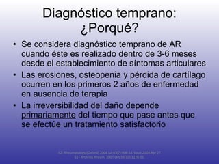 Diagnóstico temprano: ¿Porqué? Se considera diagnóstico temprano de AR cuando éste es realizado dentro de 3-6 meses desde el establecimiento de síntomas articulares Las erosiones, osteopenia y pérdida de cartílago ocurren en los primeros 2 años de enfermedad en ausencia de terapia La irreversibilidad del daño depende  primariamente  del tiempo que pase antes que se efectúe un tratamiento satisfactorio 62- Rheumatology (Oxford) 2004 Jul;43(7):906-14. Epub 2004 Apr 27 63 -  Arthritis Rheum. 2007 Oct;56(10):3226-35. 