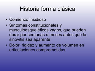 Historia forma clásica Comienzo insidioso Síntomas constitucionales y musculoesqueléticos vagos, que pueden durar por semanas o meses antes que la sinovitis sea aparente Dolor, rigidez y aumento de volumen en articulaciones comprometidas 