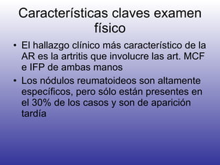 Características claves examen físico El hallazgo clínico más característico de la AR es la artritis que involucre las art. MCF e IFP de ambas manos Los nódulos reumatoideos son altamente específicos, pero sólo están presentes en el 30% de los casos y son de aparición tardía 