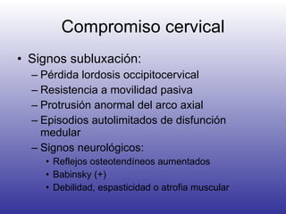 Compromiso cervical Signos subluxación: Pérdida lordosis occipitocervical Resistencia a movilidad pasiva Protrusión anormal del arco axial Episodios autolimitados de disfunción medular Signos neurológicos: Reflejos osteotendíneos aumentados Babinsky (+) Debilidad, espasticidad o atrofia muscular 