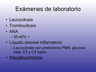 Exámenes de laboratorio Leucocitosis Trombocitosis ANA 30-40% + Líquido sinovial inflamatorio Leucocitosis con predominio PMN, glucosa baja, C3 y C4 bajos. Hipoalbuminemia 