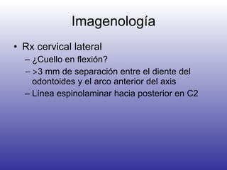 Imagenología Rx cervical lateral  ¿Cuello en flexión? > 3 mm de separación entre el diente del odontoides y el arco anterior del axis Línea espinolaminar hacia posterior en C2 