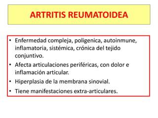 ARTRITIS REUMATOIDEA
• Enfermedad compleja, poligenica, autoinmune,
inflamatoria, sistémica, crónica del tejido
conjuntivo.
• Afecta articulaciones periféricas, con dolor e
inflamación articular.
• Hiperplasia de la membrana sinovial.
• Tiene manifestaciones extra-articulares.
 