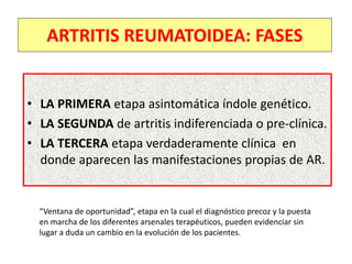 • LA PRIMERA etapa asintomática índole genético.
• LA SEGUNDA de artritis indiferenciada o pre-clínica.
• LA TERCERA etapa verdaderamente clínica en
donde aparecen las manifestaciones propias de AR.
ARTRITIS REUMATOIDEA: FASES
“Ventana de oportunidad”, etapa en la cual el diagnóstico precoz y la puesta
en marcha de los diferentes arsenales terapéuticos, pueden evidenciar sin
lugar a duda un cambio en la evolución de los pacientes.
 