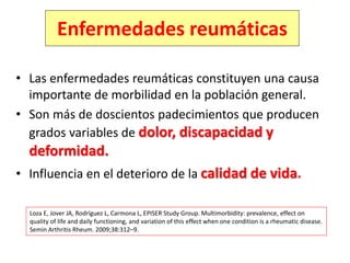 Enfermedades reumáticas
• Las enfermedades reumáticas constituyen una causa
importante de morbilidad en la población general.
• Son más de doscientos padecimientos que producen
grados variables de dolor, discapacidad y
deformidad.
• Influencia en el deterioro de la calidad de vida.
Loza E, Jover JA, Rodríguez L, Carmona L, EPISER Study Group. Multimorbidity: prevalence, effect on
quality of life and daily functioning, and variation of this effect when one condition is a rheumatic disease.
Semin Arthritis Rheum. 2009;38:312–9.
 