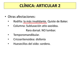 CLÍNICA: ARTICULAR 2
• Otras afectaciones:
• Rodilla: la más invalidante. Quiste de Baker.
• Columna: Subluxación atlo-axoidea.
Rara dorsal. NO lumbar.
• Temporomandibular.
• Cricoaritenoidea: disfonía
• Huesecillos del oído: sordera.
 