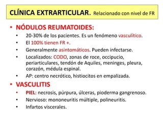 CLÍNICA EXTRARTICULAR. Relacionado con nivel de FR
• NÓDULOS REUMATOIDES:
• 20-30% de los pacientes. Es un fenómeno vasculítico.
• El 100% tienen FR +.
• Generalmente asintomáticos. Pueden infectarse.
• Localizados: CODO, zonas de roce, occipucio,
periarticulares, tendón de Aquiles, meninges, pleura,
corazón, médula espinal.
• AP: centro necrótico, histiocitos en empalizada.
• VASCULITIS
• PIEL: necrosis, púrpura, úlceras, pioderma gangrenoso.
• Nervioso: mononeuritis múltiple, polineuritis.
• Infartos viscerales.
 