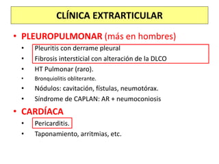 • PLEUROPULMONAR (más en hombres)
• Pleuritis con derrame pleural
• Fibrosis intersticial con alteración de la DLCO
• HT Pulmonar (raro).
• Bronquiolitis obliterante.
• Nódulos: cavitación, fístulas, neumotórax.
• Síndrome de CAPLAN: AR + neumoconiosis
• CARDÍACA
• Pericarditis.
• Taponamiento, arritmias, etc.
CLÍNICA EXTRARTICULAR
 