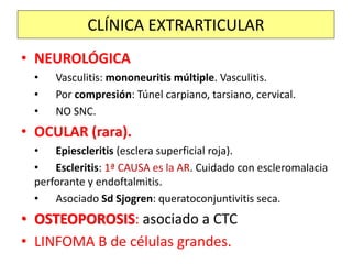 • NEUROLÓGICA
• Vasculitis: mononeuritis múltiple. Vasculitis.
• Por compresión: Túnel carpiano, tarsiano, cervical.
• NO SNC.
• OCULAR (rara).
• Epiescleritis (esclera superficial roja).
• Escleritis: 1ª CAUSA es la AR. Cuidado con escleromalacia
perforante y endoftalmitis.
• Asociado Sd Sjogren: queratoconjuntivitis seca.
• OSTEOPOROSIS: asociado a CTC
• LINFOMA B de células grandes.
CLÍNICA EXTRARTICULAR
 
