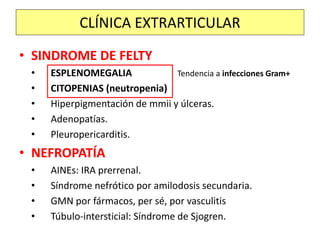 • SINDROME DE FELTY
• ESPLENOMEGALIA Tendencia a infecciones Gram+
• CITOPENIAS (neutropenia)
• Hiperpigmentación de mmii y úlceras.
• Adenopatías.
• Pleuropericarditis.
• NEFROPATÍA
• AINEs: IRA prerrenal.
• Síndrome nefrótico por amilodosis secundaria.
• GMN por fármacos, per sé, por vasculitis
• Túbulo-intersticial: Síndrome de Sjogren.
CLÍNICA EXTRARTICULAR
 