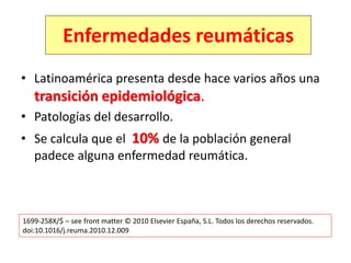 • Latinoamérica presenta desde hace varios años una
transición epidemiológica.
• Patologías del desarrollo.
• Se calcula que el 10% de la población general
padece alguna enfermedad reumática.
1699-258X/$ – see front matter © 2010 Elsevier España, S.L. Todos los derechos reservados.
doi:10.1016/j.reuma.2010.12.009
Enfermedades reumáticas
 