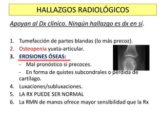 Apoyan al Dx clínico. Ningún hallazgo es dx en sí.
1. Tumefacción de partes blandas (lo más precoz).
2. Osteopenia yuxta-articular.
3. EROSIONES ÓSEAS:
- Mal pronóstico si precoces.
- En forma de quistes subcondrales o pérdida de
cartílago.
4. Luxaciones/subluxaciones.
5. LA RX PUEDE SER NORMAL
6. La RMN de manos ofrece mayor sensibilidad que la Rx
HALLAZGOS RADIOLÓGICOS
 