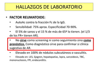 • FACTOR REUMATOIDE:
• AutoAc contra la fracción Fc de la IgG.
• Sensibilidad: 75% aprox. Especificidad 70-90%.
• El 5% de sanos y el 15 % de más de 65ª lo tienen. (el 1/3
de los FR+ tienen AR).
• No sirve como screening ni como seguimiento sino como
pronóstico. Como diagnóstico sirve para confirmar si clínica
sugestiva de AR.
• Elevado en 100% de nódulos subcutáneos o vasculitis.
• Elevado en: LES, Sjogren, hepatopatías, lepra, sarcoidosis, TBC,
mononucleosis, FPI, endocarditis.
HALLAZGOS DE LABORATORIO
 