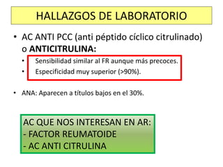 • AC ANTI PCC (anti péptido cíclico citrulinado)
o ANTICITRULINA:
• Sensibilidad similar al FR aunque más precoces.
• Especificidad muy superior (>90%).
• ANA: Aparecen a títulos bajos en el 30%.
HALLAZGOS DE LABORATORIO
AC QUE NOS INTERESAN EN AR:
- FACTOR REUMATOIDE
- AC ANTI CITRULINA
 