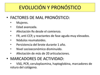 • FACTORES DE MAL PRONÓSTICO:
• Mujeres.
• Edad avanzada.
• Afectación Rx desde el comienzo.
• FR, anti CCP, y reactantes de fase aguda muy elevados.
• Nódulos reumatoides.
• Persistencia del brote durante 1 año.
• Nivel socioeconómico disminuido.
• Afectación de más de 20 articulaciones.
• MARCADORES DE ACTIVIDAD:
• VSG, PCR, ceruloplasmina, haptoglobina, marcadores de
rotura del colágeno.
EVOLUCIÓN Y PRONÓSTICO
 