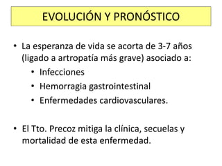 • La esperanza de vida se acorta de 3-7 años
(ligado a artropatía más grave) asociado a:
• Infecciones
• Hemorragia gastrointestinal
• Enfermedades cardiovasculares.
• El Tto. Precoz mitiga la clínica, secuelas y
mortalidad de esta enfermedad.
EVOLUCIÓN Y PRONÓSTICO
 