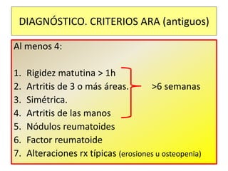 Al menos 4:
1. Rigidez matutina > 1h
2. Artritis de 3 o más áreas. >6 semanas
3. Simétrica.
4. Artritis de las manos
5. Nódulos reumatoides
6. Factor reumatoide
7. Alteraciones rx típicas (erosiones u osteopenia)
DIAGNÓSTICO. CRITERIOS ARA (antiguos)
 